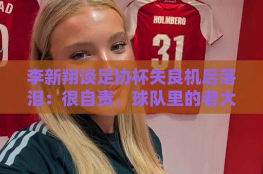 李新翔谈足协杯失良机后落泪：很自责，球队里的老大哥都来鼓励我