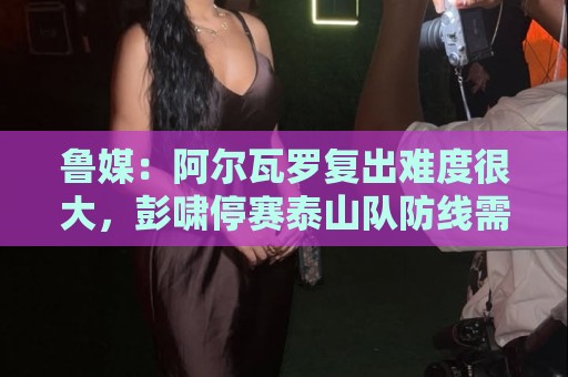 鲁媒:阿尔瓦罗复出难度很大,彭啸停赛泰山队防线需进行调整 鲁媒:阿尔瓦罗复出难度很大,彭啸停赛泰山队防线需进行调整