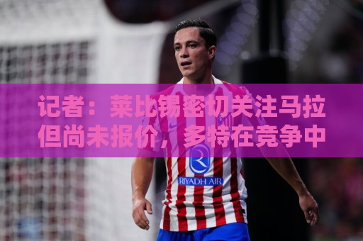 记者:莱比锡密切关注马拉但尚未报价,多特在竞争中领先 记者:莱比锡密切关注马拉但尚未报价,多特在竞争中领先