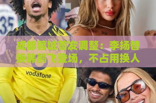 成都蓉城首发调整：李扬替换韩鹏飞登场，不占用换人名额