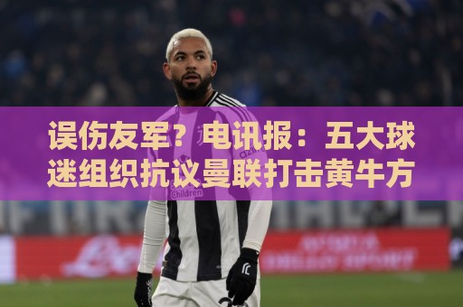 误伤友军?电讯报:五大球迷组织抗议曼联打击黄牛方式太残暴 误伤友军?电讯报:五大球迷组织抗议曼联打击黄牛方式太残暴