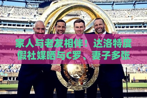 家人与老友相伴！达洛特度假社媒晒与C罗、妻子多张合照♥️
