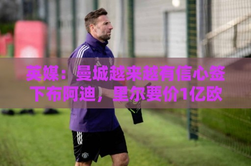英媒:曼城越来越有信心签下布阿迪,里尔要价1亿欧元 英媒:曼城越来越有信心签下布阿迪,里尔要价1亿欧元