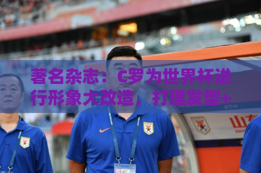 著名杂志:C罗为世界杯进行形象大改造,打理发型+修饰妆容 著名杂志:C罗为世界杯进行形象大改造,打理发型+修饰妆容