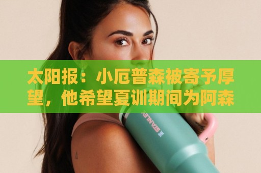 太阳报:小厄普森被寄予厚望,他希望夏训期间为阿森纳一线队出场 太阳报:小厄普森被寄予厚望,他希望夏训期间为阿森纳一线队出场