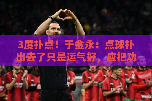 3度扑点!于金永:点球扑出去了只是运气好,应把功劳归给所有人 3度扑点!于金永:点球扑出去了只是运气好,应把功劳归给所有人
