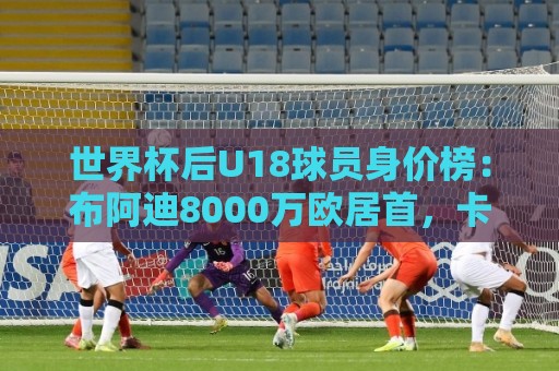 世界杯后U18球员身价榜:布阿迪8000万欧居首,卡尔6000万欧次之 世界杯后U18球员身价榜:布阿迪8000万欧居首,卡尔6000万欧次之