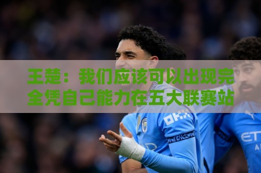 王楚:我们应该可以出现完全凭自己能力在五大联赛站住脚的球员 王楚:我们应该可以出现完全凭自己能力在五大联赛站住脚的球员