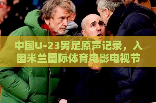 中国U-23男足原声记录,入围米兰国际体育电影电视节北京站 中国U-23男足原声记录,入围米兰国际体育电影电视节北京站
