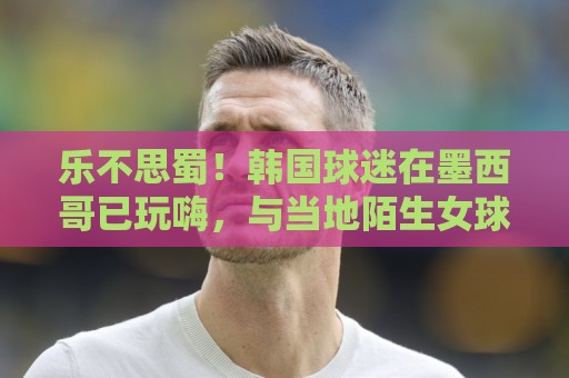 乐不思蜀!韩国球迷在墨西哥已玩嗨,与当地陌生女球迷接吻 乐不思蜀!韩国球迷在墨西哥已玩嗨,与当地陌生女球迷接吻