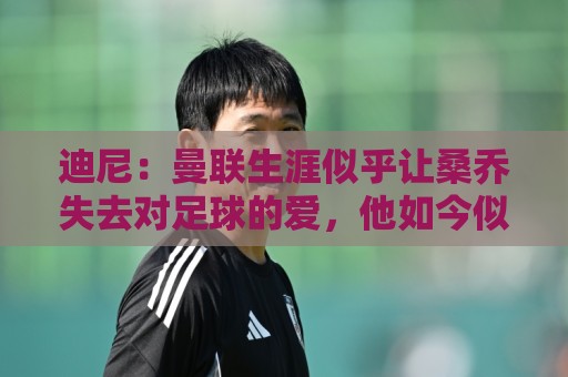 迪尼：曼联生涯似乎让桑乔失去对足球的爱，他如今似乎只想赚点钱