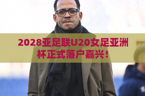 2028亚足联U20女足亚洲杯正式落户嘉兴! 2028亚足联U20女足亚洲杯正式落户嘉兴!