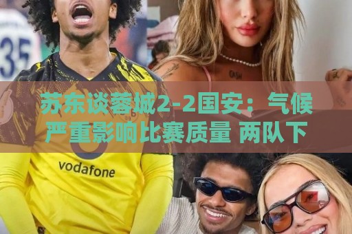 苏东谈蓉城2-2国安:气候严重影响比赛质量 两队下半场才发力 苏东谈蓉城2-2国安:气候严重影响比赛质量 两队下半场才发力
