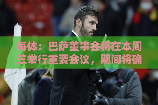 每体:巴萨董事会将在本周三举行重要会议,期间将确定多项事宜 每体:巴萨董事会将在本周三举行重要会议,期间将确定多项事宜
