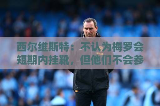 西尔维斯特:不认为梅罗会短期内挂靴,但他们不会参加下届世界杯 西尔维斯特:不认为梅罗会短期内挂靴,但他们不会参加下届世界杯