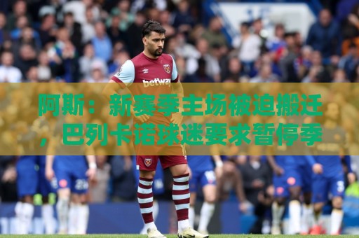 阿斯:新赛季主场被迫搬迁,巴列卡诺球迷要求暂停季票销售并退款 阿斯:新赛季主场被迫搬迁,巴列卡诺球迷要求暂停季票销售并退款