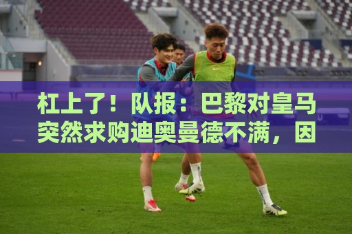 杠上了!队报:巴黎对皇马突然求购迪奥曼德不满,因此追求罗德里 杠上了!队报:巴黎对皇马突然求购迪奥曼德不满,因此追求罗德里