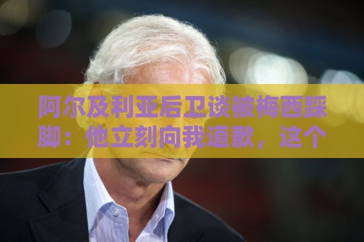 阿尔及利亚后卫谈被梅西踩脚:他立刻向我道歉,这个动作非常凶狠 阿尔及利亚后卫谈被梅西踩脚:他立刻向我道歉,这个动作非常凶狠