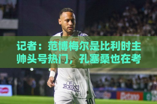 记者:范博梅尔是比利时主帅头号热门,孔塞桑也在考虑范围内 记者:范博梅尔是比利时主帅头号热门,孔塞桑也在考虑范围内