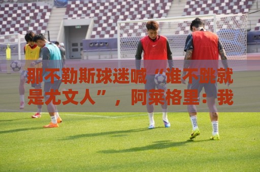 那不勒斯球迷喊“谁不跳就是尤文人”，阿莱格里：我已经听了15年