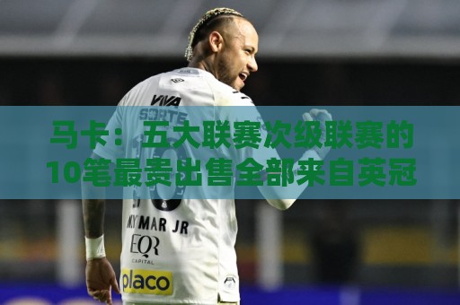 马卡:五大联赛次级联赛的10笔最贵出售全部来自英冠 马卡:五大联赛次级联赛的10笔最贵出售全部来自英冠