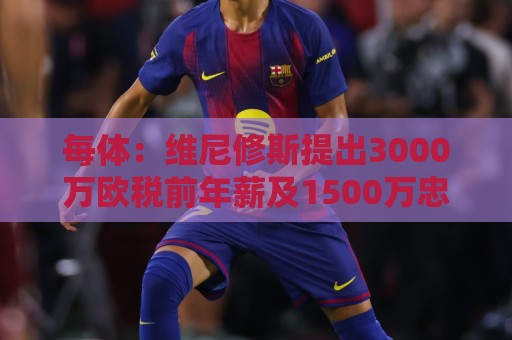 每体：维尼修斯提出3000万欧税前年薪及1500万忠诚奖，老佛爷不满