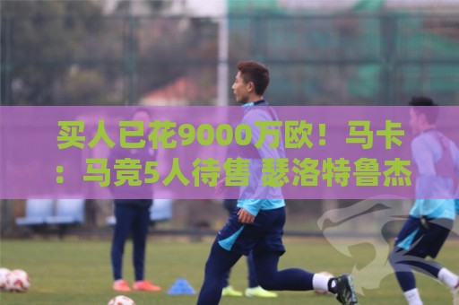 买人已花9000万欧！马卡：马竞5人待售 瑟洛特鲁杰里都可能去意甲