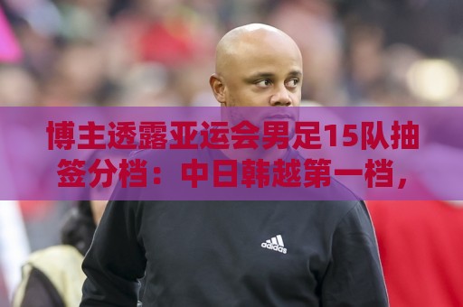 博主透露亚运会男足15队抽签分档：中日韩越第一档，伊拉克退出