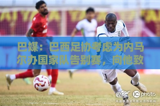 巴媒：巴西足协考虑为内马尔办国家队告别赛，向他致敬