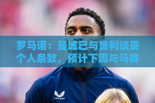 罗马诺：曼城已与鲁利谈妥个人条款，预计下周与马赛达成协议