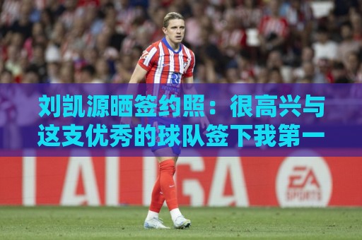 刘凯源晒签约照：很高兴与这支优秀的球队签下我第一份职业合同