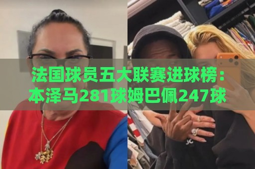 法国球员五大联赛进球榜:本泽马281球姆巴佩247球 姆总少踢240场 法国球员五大联赛进球榜:本泽马281球姆巴佩247球 姆总少踢240场