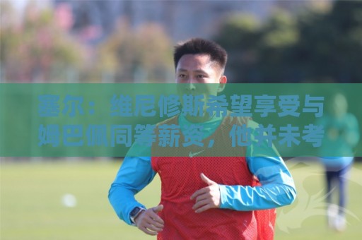 塞尔:维尼修斯希望享受与姆巴佩同等薪资,他并未考虑离队 塞尔:维尼修斯希望享受与姆巴佩同等薪资,他并未考虑离队