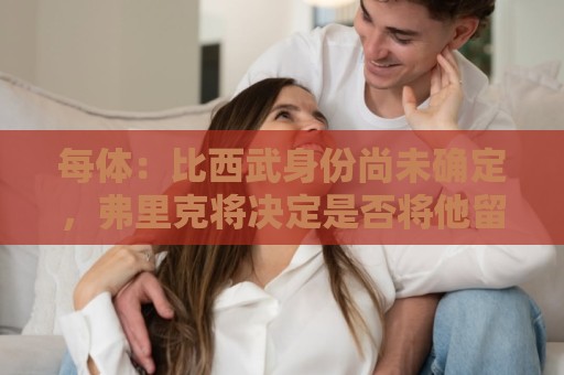 每体:比西武身份尚未确定,弗里克将决定是否将他留在一线队 每体:比西武身份尚未确定,弗里克将决定是否将他留在一线队