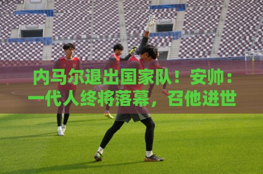 内马尔退出国家队!安帅:一代人终将落幕,召他进世界杯名单正确 内马尔退出国家队!安帅:一代人终将落幕,召他进世界杯名单正确