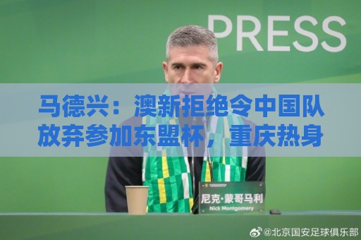 马德兴:澳新拒绝令中国队放弃参加东盟杯,重庆热身赛更有针对性 马德兴:澳新拒绝令中国队放弃参加东盟杯,重庆热身赛更有针对性