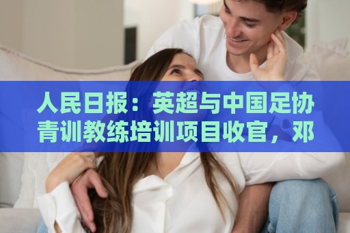 人民日报：英超与中国足协青训教练培训项目收官，邓卓翔等参加