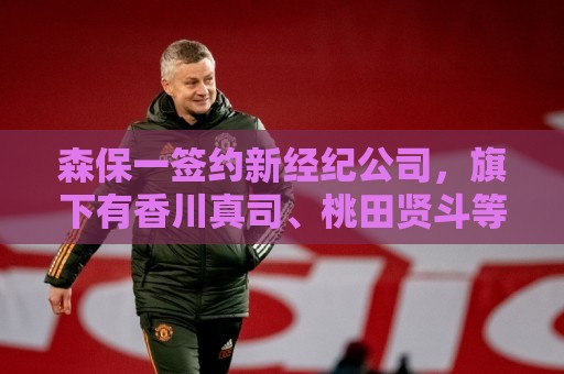 森保一签约新经纪公司，旗下有香川真司、桃田贤斗等知名运动员