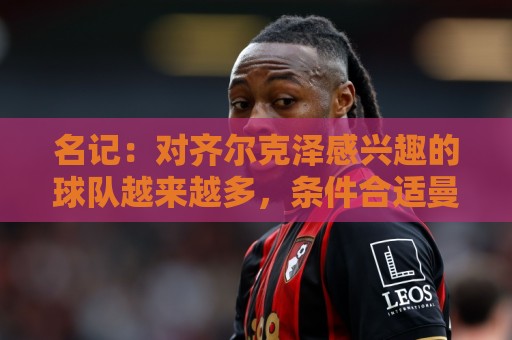 名记：对齐尔克泽感兴趣的球队越来越多，条件合适曼联愿意放他走