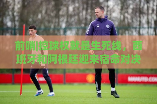 前哨|控球权就是生死线,西班牙和阿根廷迎来宿命对决! 前哨|控球权就是生死线,西班牙和阿根廷迎来宿命对决!