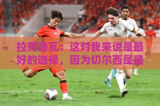 拉克鲁瓦:这对我来说是最好的选择,因为切尔西是最好的俱乐部 拉克鲁瓦:这对我来说是最好的选择,因为切尔西是最好的俱乐部