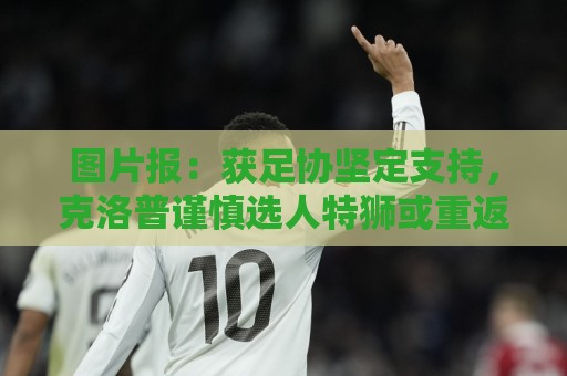 图片报:获足协坚定支持,克洛普谨慎选人特狮或重返国家队 图片报:获足协坚定支持,克洛普谨慎选人特狮或重返国家队