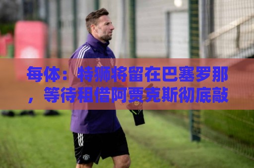 每体：特狮将留在巴塞罗那，等待租借阿贾克斯彻底敲定再去荷兰