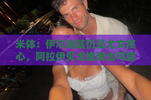 米体：伊尔迪兹仍是尤文核心，阿拉伊贝戈维奇也可能踢中路或右路