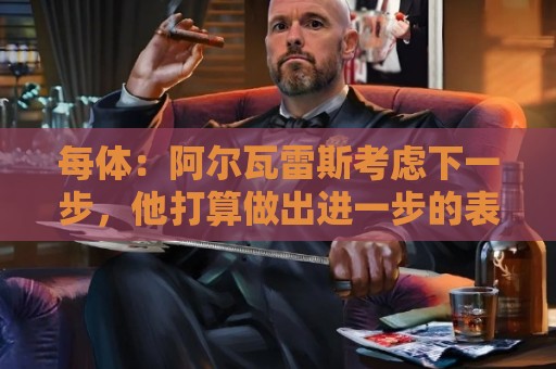 每体:阿尔瓦雷斯考虑下一步,他打算做出进一步的表态 每体:阿尔瓦雷斯考虑下一步,他打算做出进一步的表态