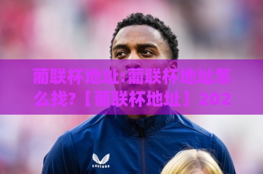 葡联杯地址:葡联杯地址怎么找?【葡联杯地址】2026年观赛与场馆信息获取思路(葡联杯地址)🔂最全手机信誉体育网英文解说反波胆链接受让视频半全场