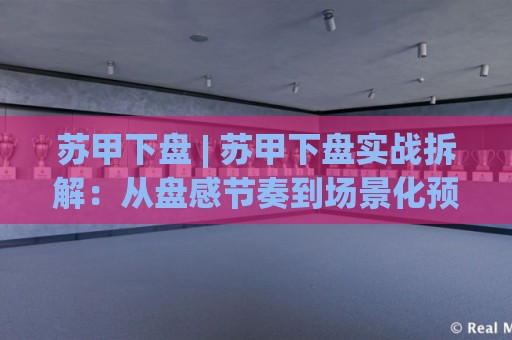 苏甲下盘 | 苏甲下盘实战拆解：从盘感节奏到场景化预判的进阶思路🔂网上热门压球站无需登录对比大礼包导航小球粤语解说