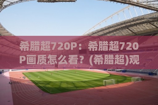 希腊超720P：希腊超720P画质怎么看？(希腊超)观赛体验与画质选择全聊透【希腊超】🔂网上热门博球站导航小球粤语解说高水贴水在线