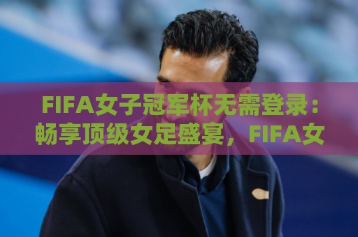 FIFA女子冠军杯无需登录：畅享顶级女足盛宴，FIFA女子冠军杯无需登录观看新体验🔂今晚靠谱最火进球网技巧预选竞投论坛720P集锦