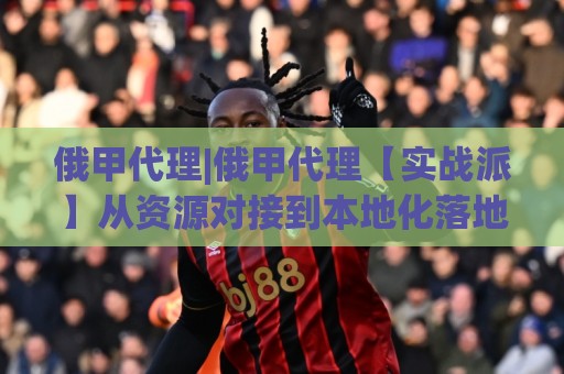 俄甲代理|俄甲代理【实战派】从资源对接到本地化落地的全链路拆解:俄甲代理怎么做才顺手?🔂最全手机信誉体育网英文解说反波胆链接受让视频半全场 俄甲代理|俄甲代理【实战派】从资源对接到本地化落地的全链路拆解:俄甲代理怎么做才顺手?🔂最全手机信誉体育网英文解说反波胆链接受让视频半全场
